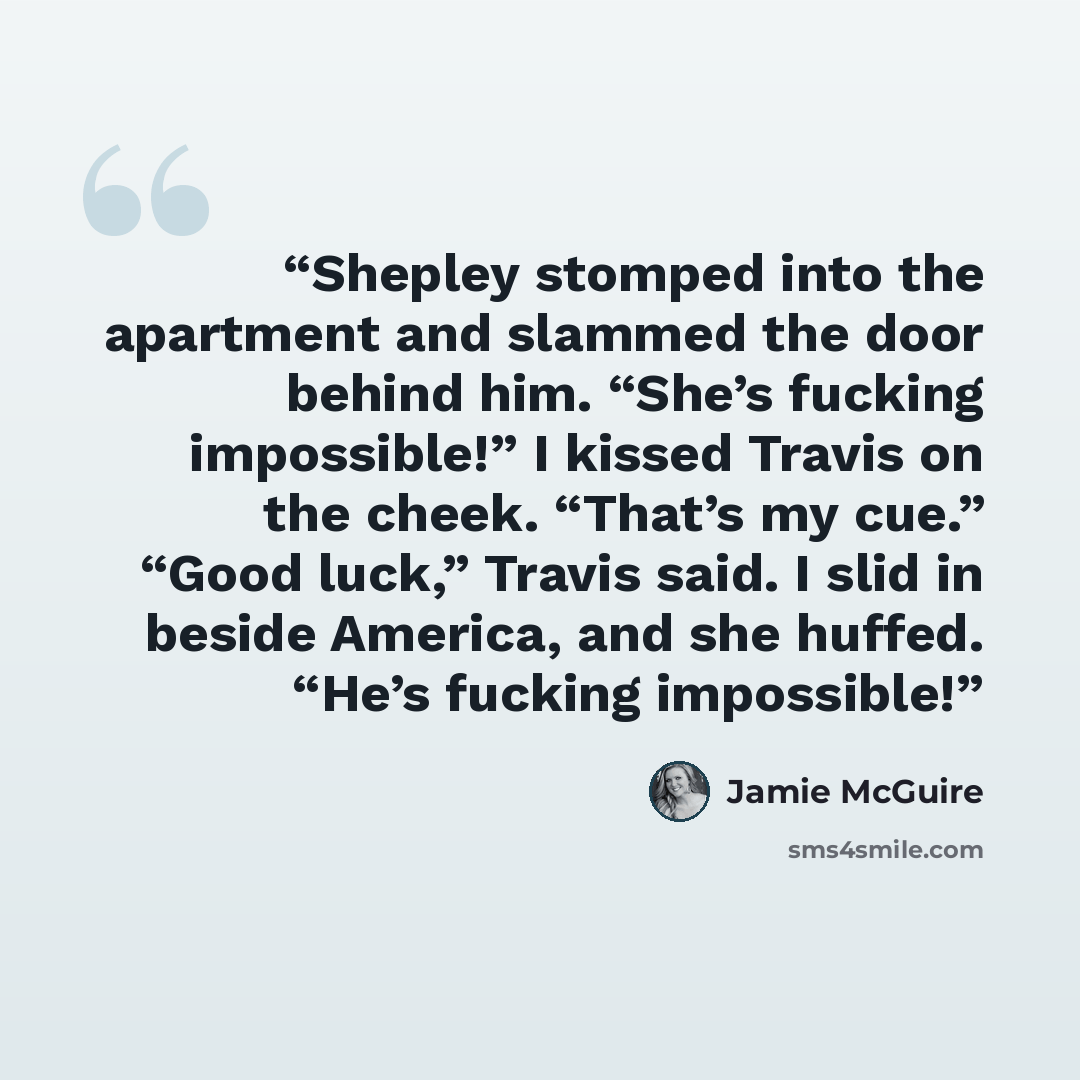 “Shepley stomped into the apartment and slammed the door behind him. “She’s fucking impossible!” I kissed Travis on the cheek. “That’s my cue.” “Good luck,” Travis said. I slid in beside America, and she huffed. “He’s fucking impossible!” quote by Jamie McGuire