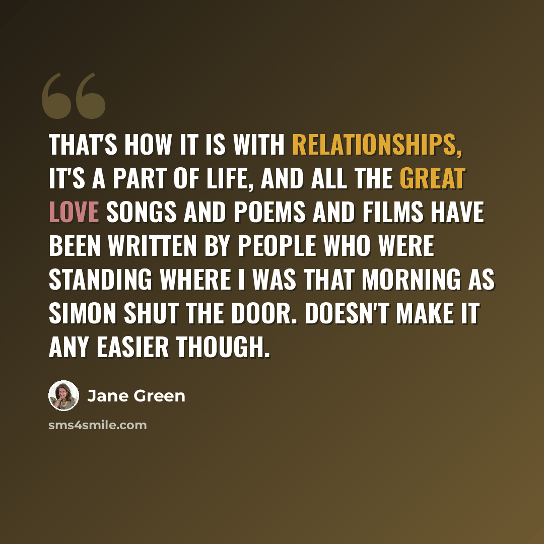 “That's how it is with relationships, it's a part of life, and all the great love songs and poems and films have been written by people who were standing where I was that morning as Simon shut the door. Doesn't make it any easier though.” quote by Jane Green