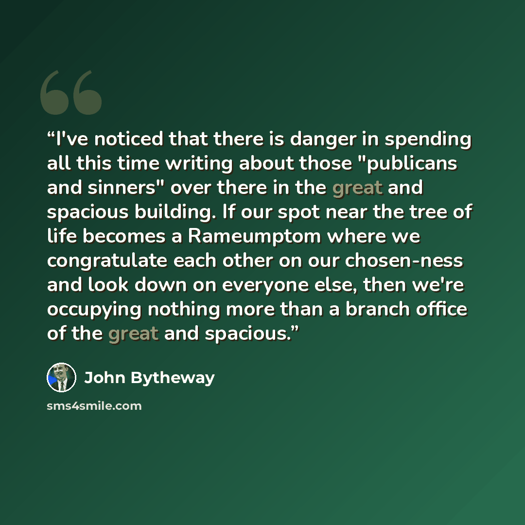 “I've noticed that there is danger in spending all this time writing about those "publicans and sinners" over there in the great and spacious building. If our spot near the tree of life becomes a Rameumptom where we congratulate each other on our chosen-ness and look down on everyone else, then…” quote by John Bytheway