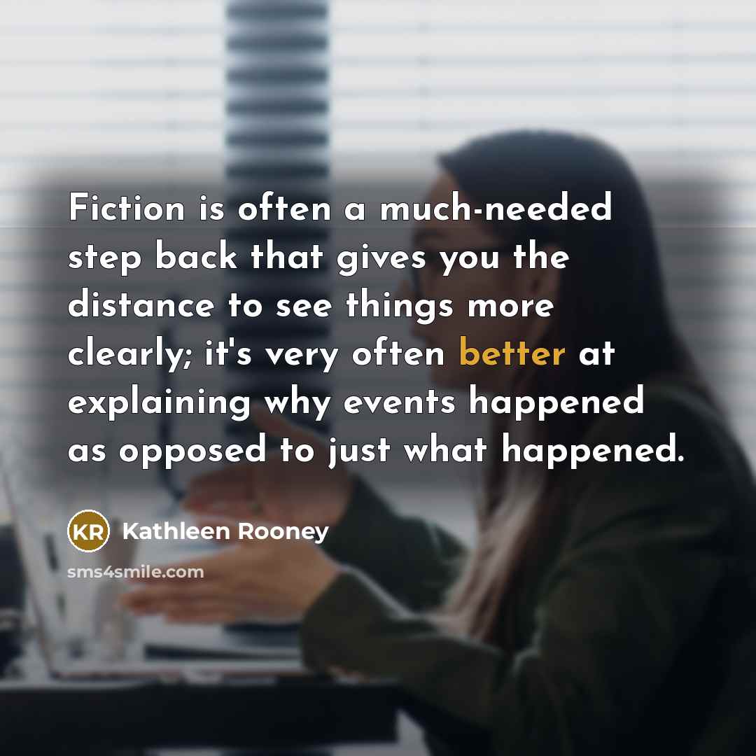 “Fiction is often a much-needed step back that gives you the distance to see things more clearly; it's very often better at explaining why events happened as opposed to just what happened.” quote by Kathleen Rooney