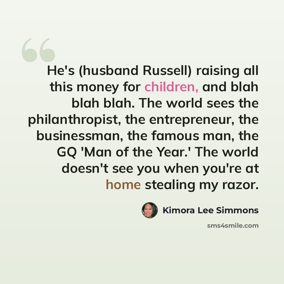 “He's (husband Russell) raising all this money for children, and blah blah blah. The world sees the philanthropist, the entrepreneur, the businessman, the famous man, the GQ 'Man of the Year.' The world doesn't see you when you're at home stealing my razor.” quote by Kimora Lee Simmons