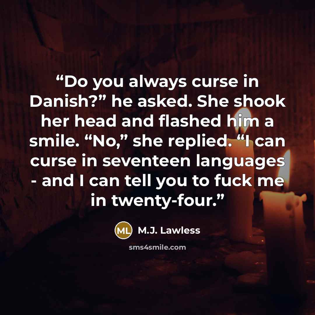 “Do you always curse in Danish?” he asked. She shook her head and flashed him a smile. “No,” she replied. “I can curse in seventeen languages - and I can tell you to fuck me in twenty-four.” quote by M.J. Lawless