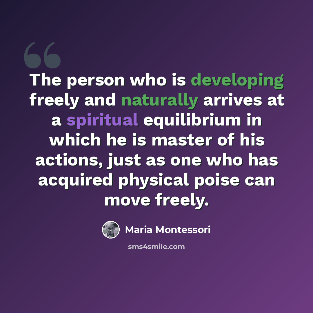 “The person who is developing freely and naturally arrives at a spiritual equilibrium in which he is master of his actions, just as one who has acquired physical poise can move freely.” quote by Maria Montessori