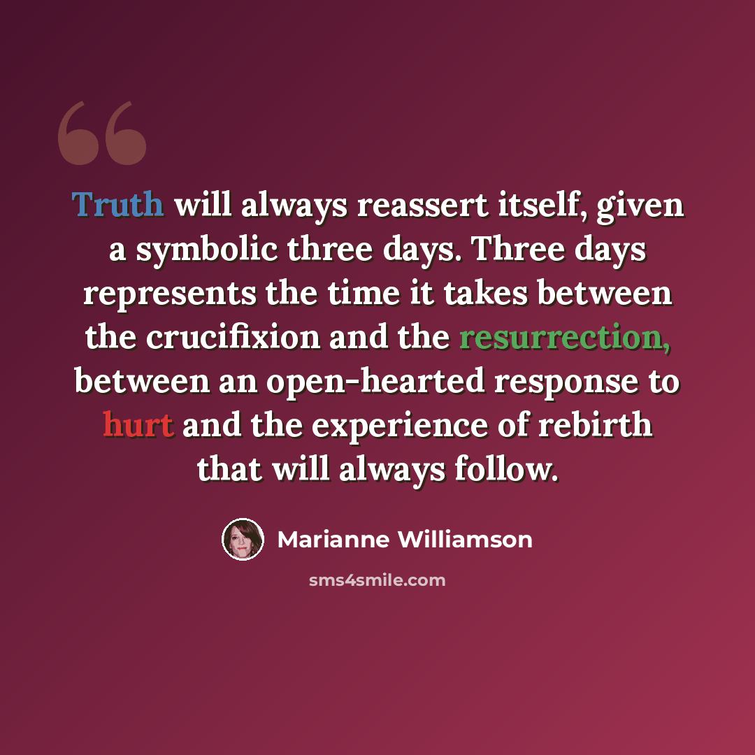 “Truth will always reassert itself, given a symbolic three days. Three days represents the time it takes between the crucifixion and the resurrection, between an open-hearted response to hurt and the experience of rebirth that will always follow.” quote by Marianne Williamson