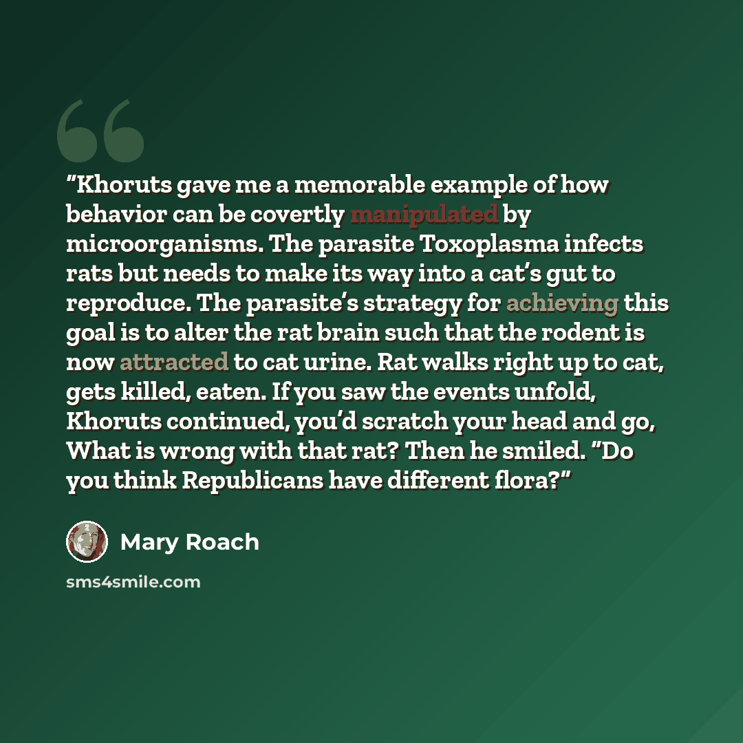 “Khoruts gave me a memorable example of how behavior can be covertly manipulated by microorganisms. The parasite Toxoplasma infects rats but needs to make its way into a cat’s gut to reproduce. The parasite’s strategy for achieving this goal is to alter the rat brain such that the rodent is now…” quote by Mary Roach