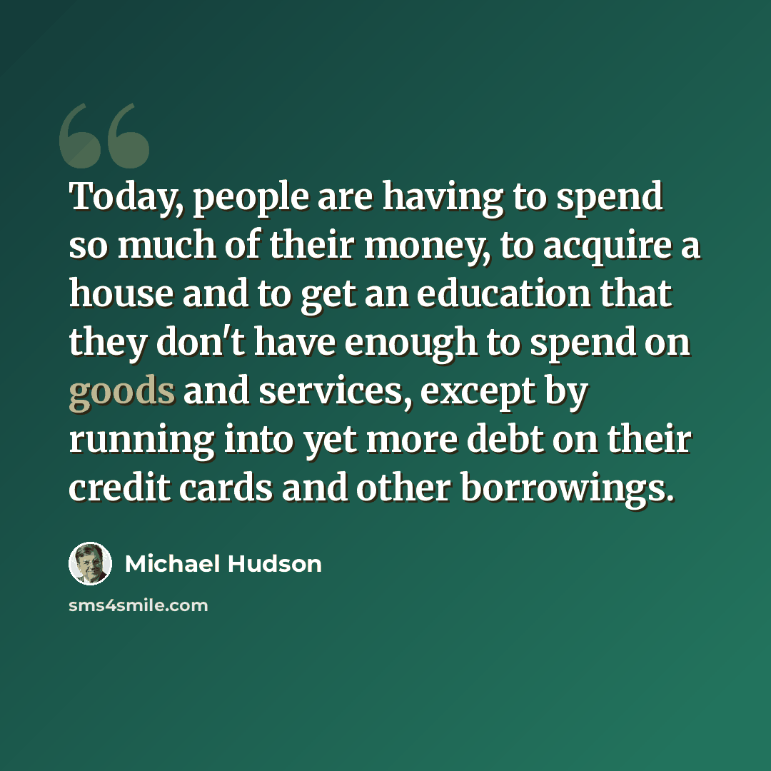 “Today, people are having to spend so much of their money, to acquire a house and to get an education that they don't have enough to spend on goods and services, except by running into yet more debt on their credit cards and other borrowings.” quote by Michael Hudson