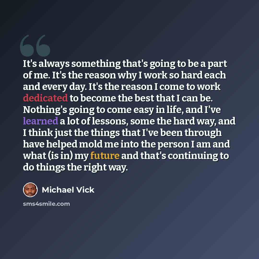 “It's always something that's going to be a part of me. It's the reason why I work so hard each and every day. It's the reason I come to work dedicated to become the best that I can be. Nothing's going to come easy in life, and I've learned a lot of lessons, some the hard way, and I think just the…” quote by Michael Vick