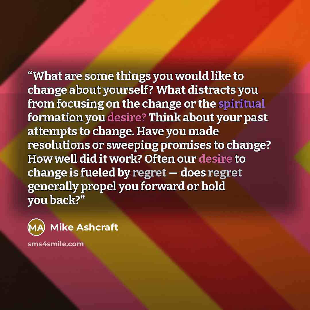 “What are some things you would like to change about yourself? What distracts you from focusing on the change or the spiritual formation you desire? Think about your past attempts to change. Have you made resolutions or sweeping promises to change? How well did it work? Often our desire to change…” quote by Mike Ashcraft