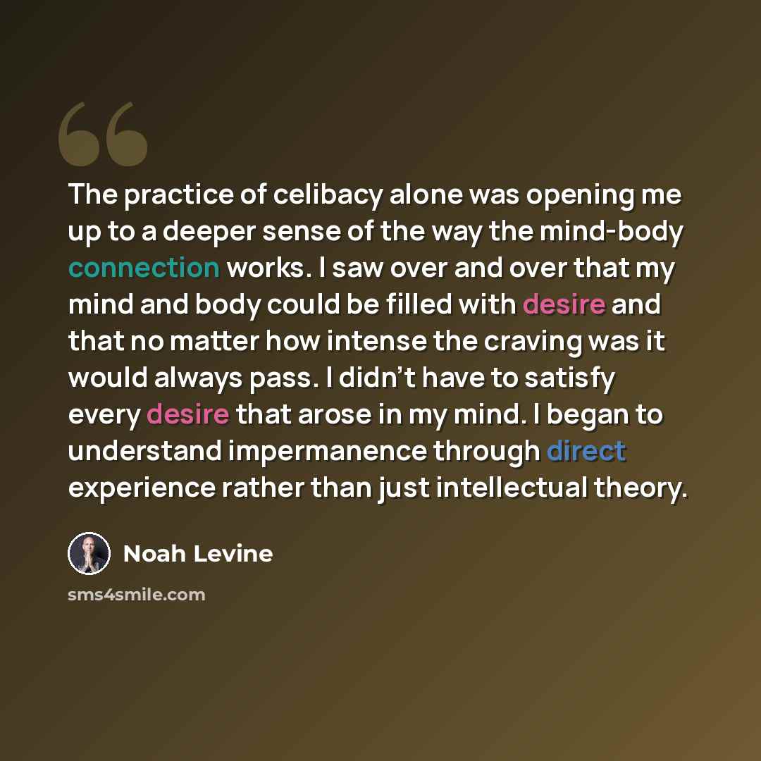 “The practice of celibacy alone was opening me up to a deeper sense of the way the mind-body connection works. I saw over and over that my mind and body could be filled with desire and that no matter how intense the craving was it would always pass. I didn't have to satisfy every desire that arose…” quote by Noah Levine