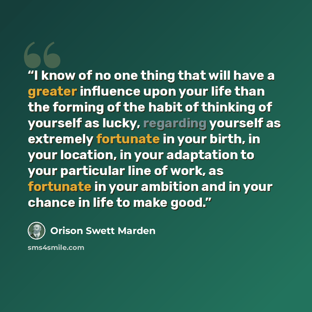 “I know of no one thing that will have a greater influence upon your life than the forming of the habit of thinking of yourself as lucky, regarding yourself as extremely fortunate in your birth, in your location, in your adaptation to your particular line of work, as fortunate in your ambition and…” quote by Orison Swett Marden