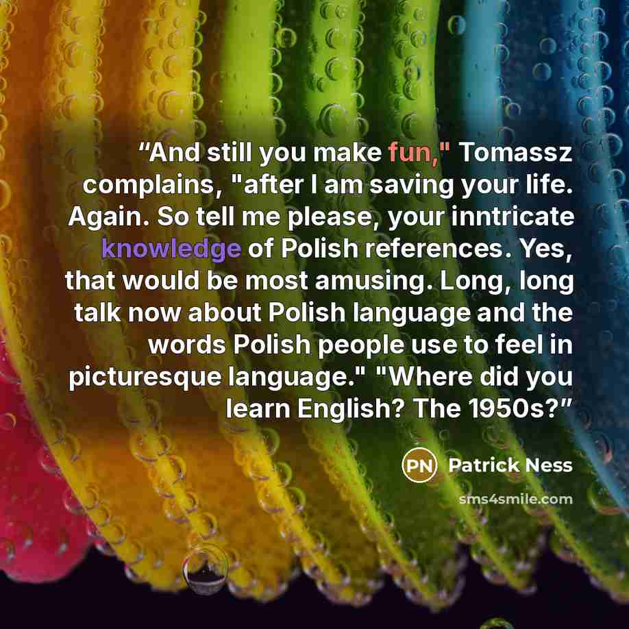“And still you make fun," Tomassz complains, "after I am saving your life. Again. So tell me please, your inntricate knowledge of Polish references. Yes, that would be most amusing. Long, long talk now about Polish language and the words Polish people use to feel in picturesque language." "Where…” quote by Patrick Ness