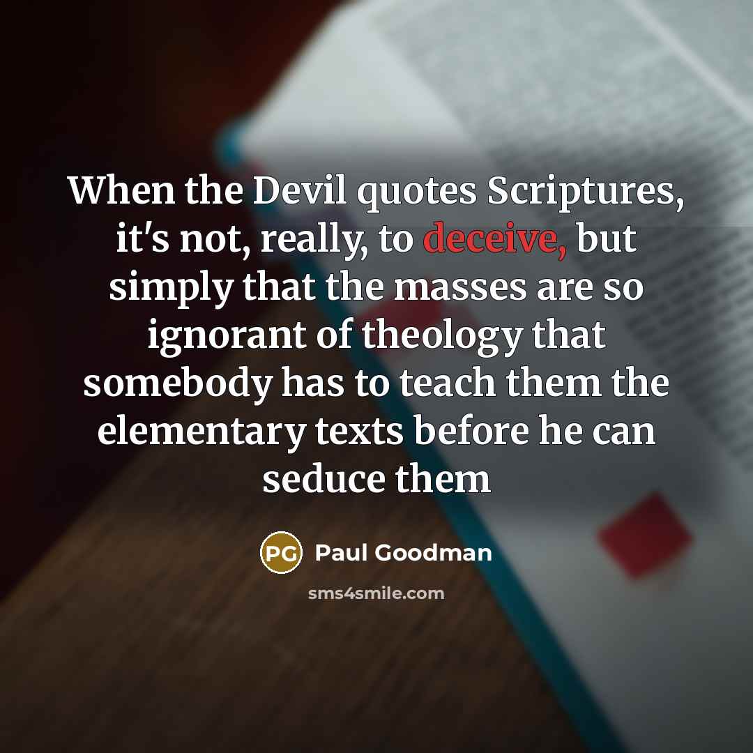 “When the Devil quotes Scriptures, it's not, really, to deceive, but simply that the masses are so ignorant of theology that somebody has to teach them the elementary texts before he can seduce them” quote by Paul Goodman