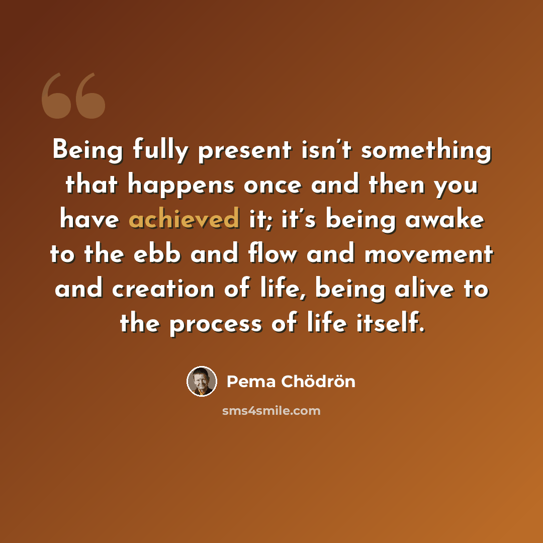 “Being fully present isn’t something that happens once and then you have achieved it; it’s being awake to the ebb and flow and movement and creation of life, being alive to the process of life itself.” quote by Pema Chodron