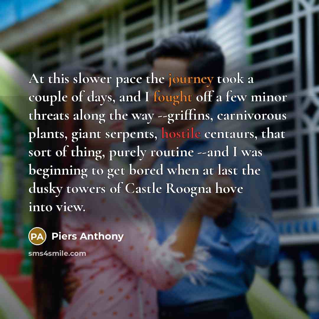 “At this slower pace the journey took a couple of days, and I fought off a few minor threats along the way --griffins, carnivorous plants, giant serpents, hostile centaurs, that sort of thing, purely routine --and I was beginning to get bored when at last the dusky towers of Castle Roogna hove into…” quote by Piers Anthony