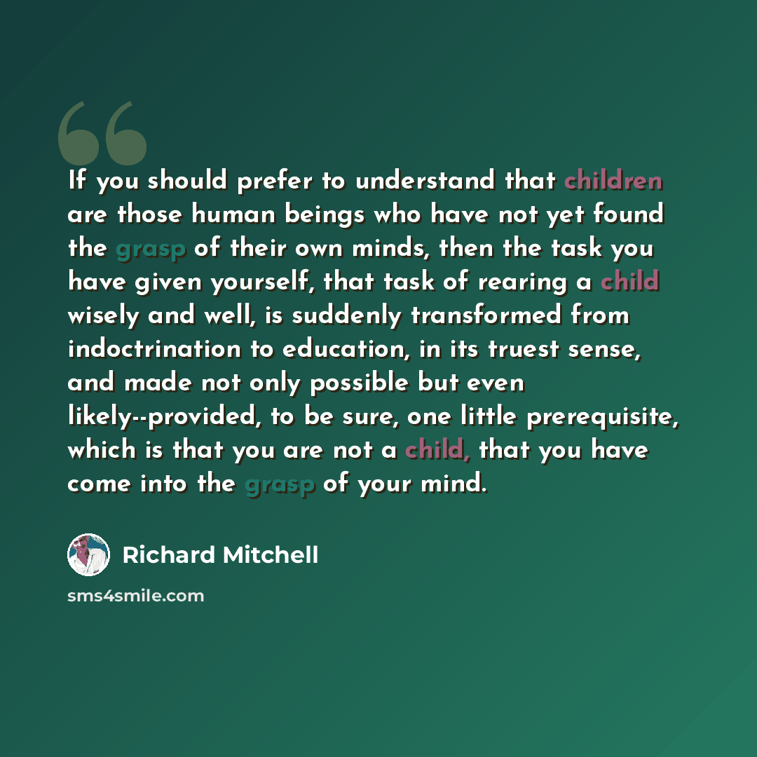 “If you should prefer to understand that children are those human beings who have not yet found the grasp of their own minds, then the task you have given yourself, that task of rearing a child wisely and well, is suddenly transformed from indoctrination to education, in its truest sense, and made…” quote by Richard Mitchell