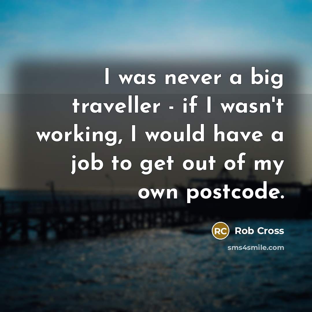 “I was never a big traveller - if I wasn't working, I would have a job to get out of my own postcode.” quote by Rob Cross