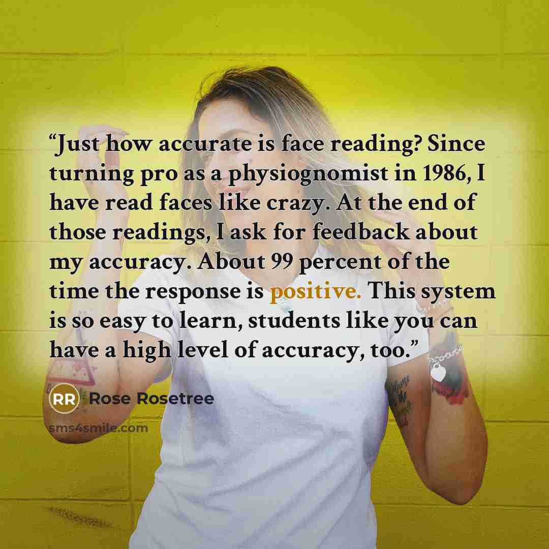 “Just how accurate is face reading? Since turning pro as a physiognomist in 1986, I have read faces like crazy. At the end of those readings, I ask for feedback about my accuracy. About 99 percent of the time the response is positive. This system is so easy to learn, students like you can have a…” quote by Rose Rosetree