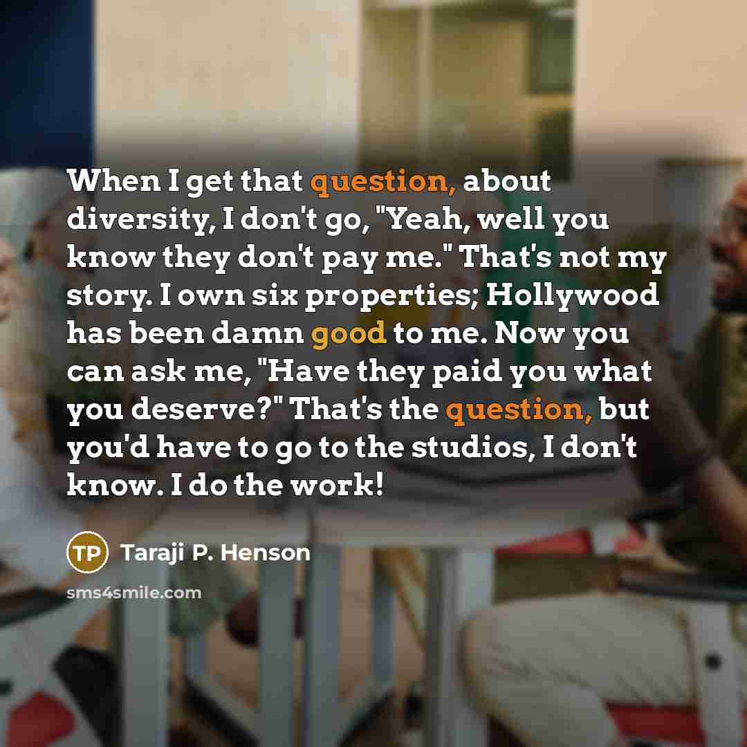 “When I get that question, about diversity, I don't go, "Yeah, well you know they don't pay me." That's not my story. I own six properties; Hollywood has been damn good to me. Now you can ask me, "Have they paid you what you deserve?" That's the question, but you'd have to go to the studios, I…” quote by Taraji P. Henson