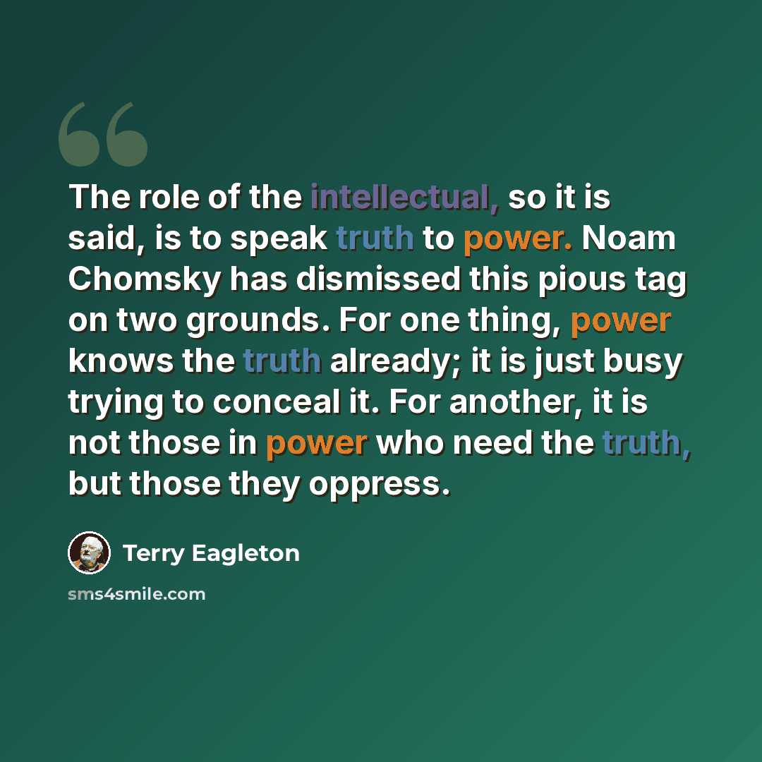 “The role of the intellectual, so it is said, is to speak truth to power. Noam Chomsky has dismissed this pious tag on two grounds. For one thing, power knows the truth already; it is just busy trying to conceal it. For another, it is not those in power who need the truth, but those they oppress.” quote by Terry Eagleton