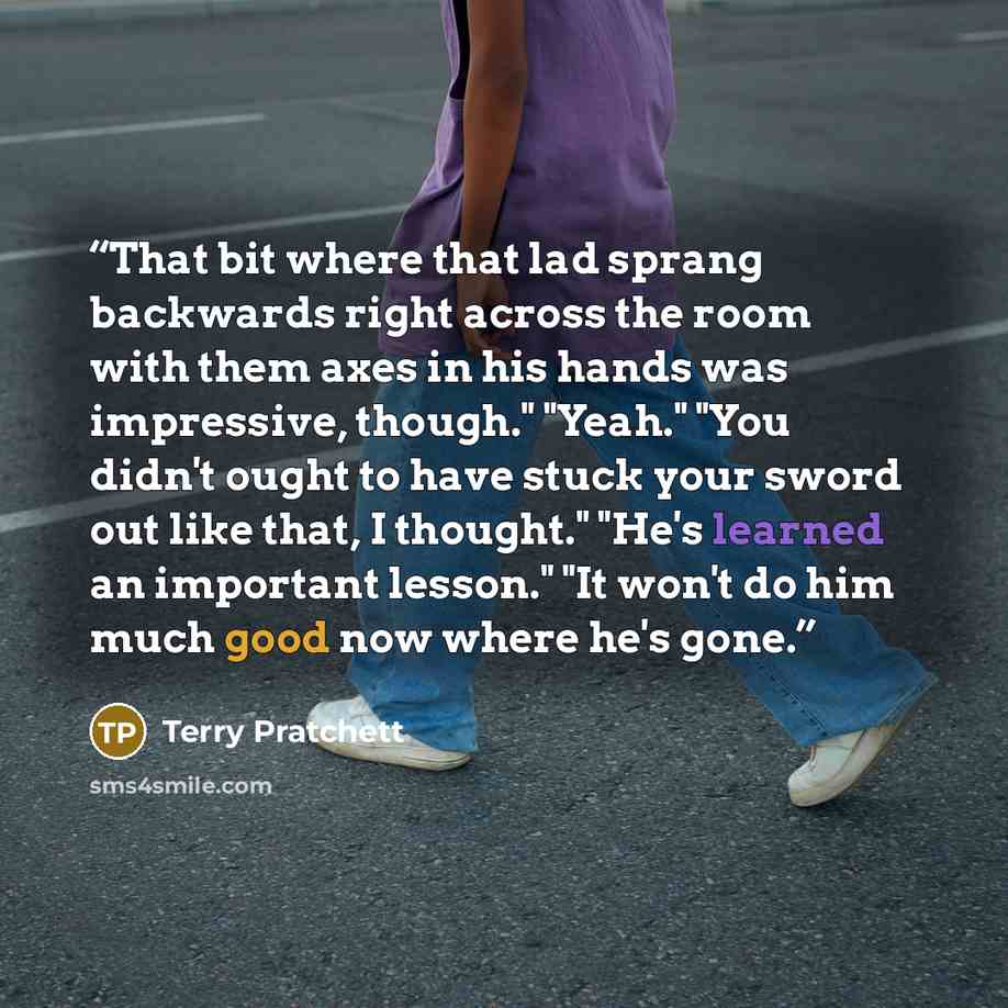 “That bit where that lad sprang backwards right across the room with them axes in his hands was impressive, though." "Yeah." "You didn't ought to have stuck your sword out like that, I thought." "He's learned an important lesson." "It won't do him much good now where he's gone.” quote by Terry Pratchett