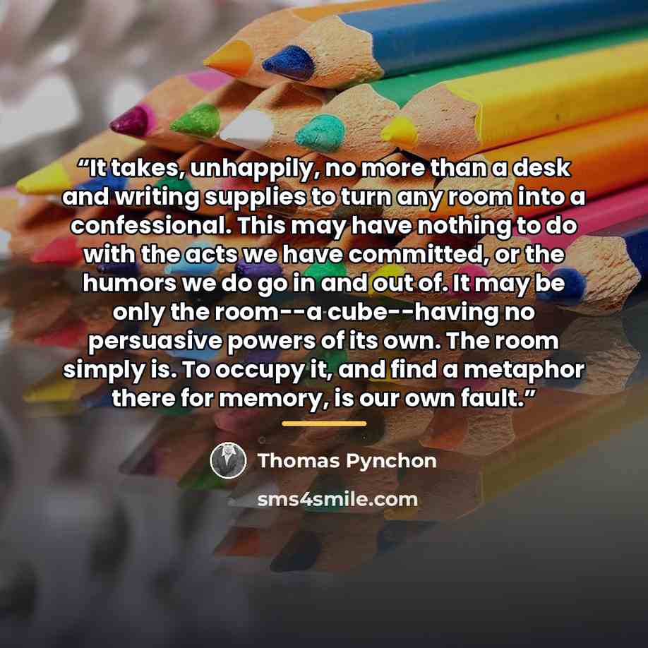 “It takes, unhappily, no more than a desk and writing supplies to turn any room into a confessional. This may have nothing to do with the acts we have committed, or the humors we do go in and out of. It may be only the room--a cube--having no persuasive powers of its own. The room simply is. To…” quote by Thomas Pynchon