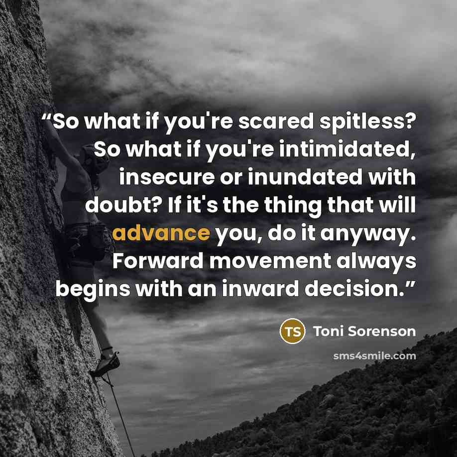“So what if you're scared spitless? So what if you're intimidated, insecure or inundated with doubt? If it's the thing that will advance you, do it anyway. Forward movement always begins with an inward decision.” quote by Toni Sorenson