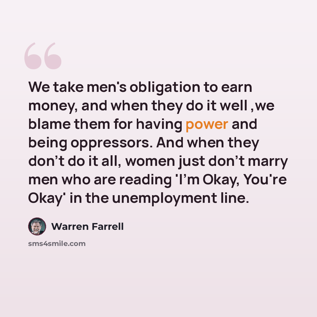 “We take men's obligation to earn money, and when they do it well ,we blame them for having power and being oppressors. And when they don't do it all, women just don't marry men who are reading 'I'm Okay, You're Okay' in the unemployment line.” quote by Warren Farrell