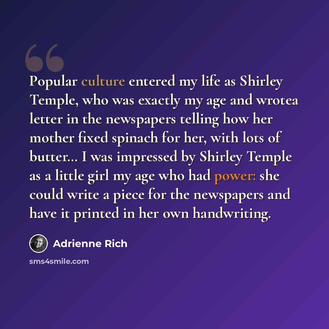 “Popular culture entered my life as Shirley Temple, who was exactly my age and wrotea letter in the newspapers telling how her mother fixed spinach for her, with lots of butter… I was impressed by Shirley Temple as a little girl my age who had power: she could write a piece for the newspapers and…” quote by Adrienne Rich