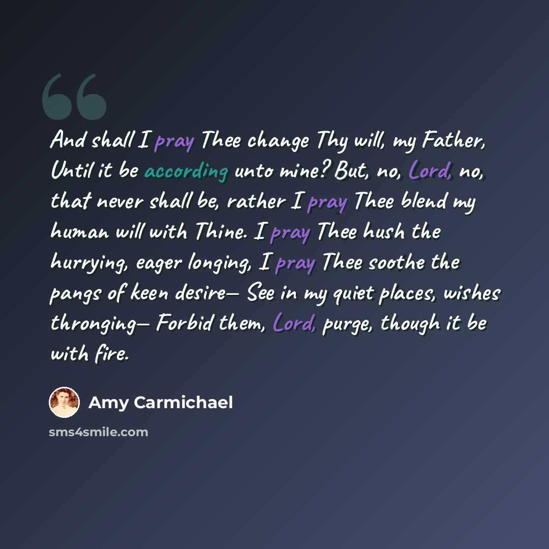 “And shall I pray Thee change Thy will, my Father, Until it be according unto mine? But, no, Lord, no, that never shall be, rather I pray Thee blend my human will with Thine. I pray Thee hush the hurrying, eager longing, I pray Thee soothe the pangs of keen desire— See in my quiet places, wishes…” quote by Amy Carmichael