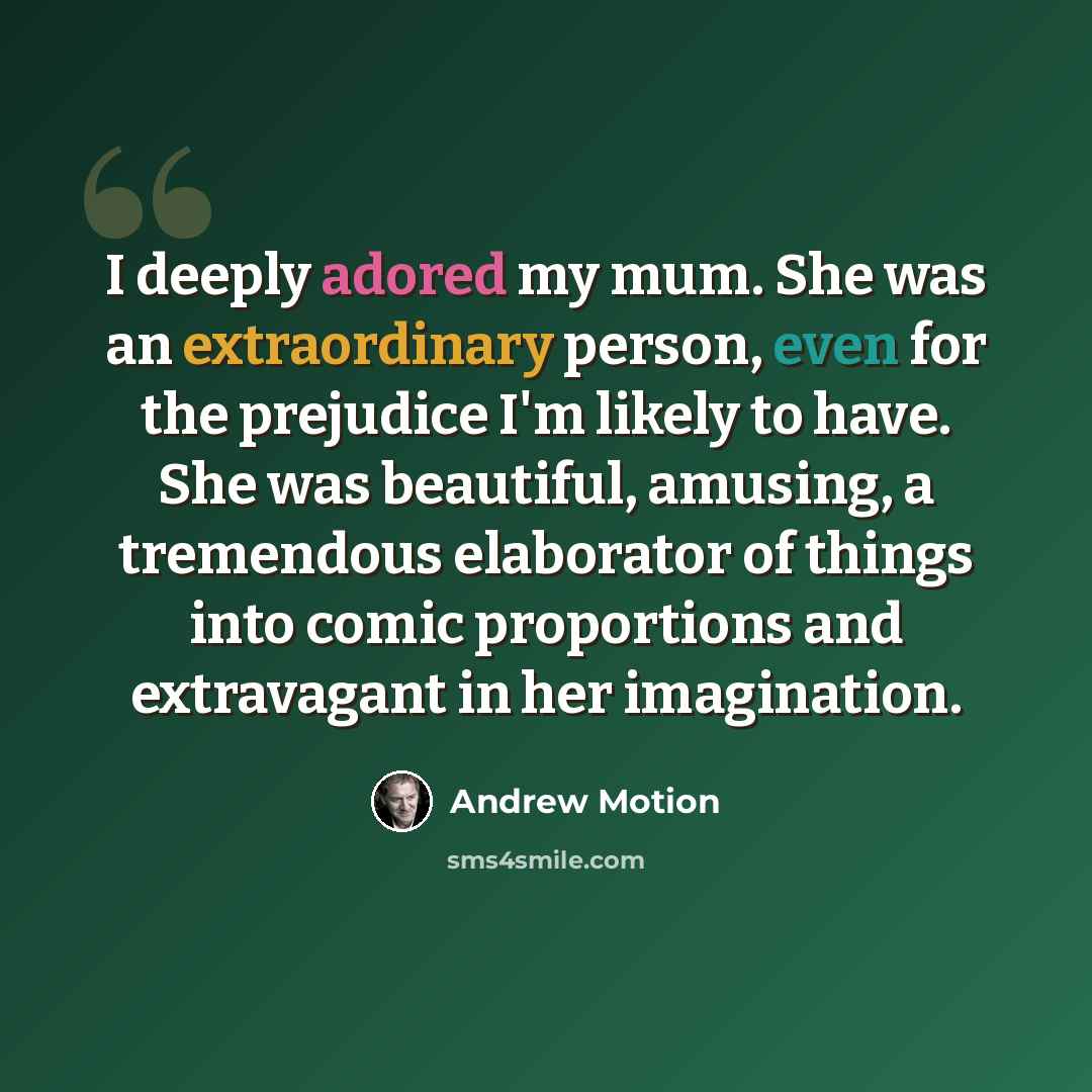 “I deeply adored my mum. She was an extraordinary person, even for the prejudice I'm likely to have. She was beautiful, amusing, a tremendous elaborator of things into comic proportions and extravagant in her imagination.” quote by Andrew Motion
