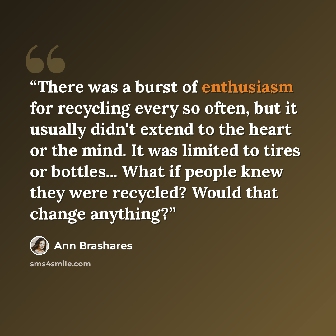 “There was a burst of enthusiasm for recycling every so often, but it usually didn't extend to the heart or the mind. It was limited to tires or bottles... What if people knew they were recycled? Would that change anything?” quote by Ann Brashares
