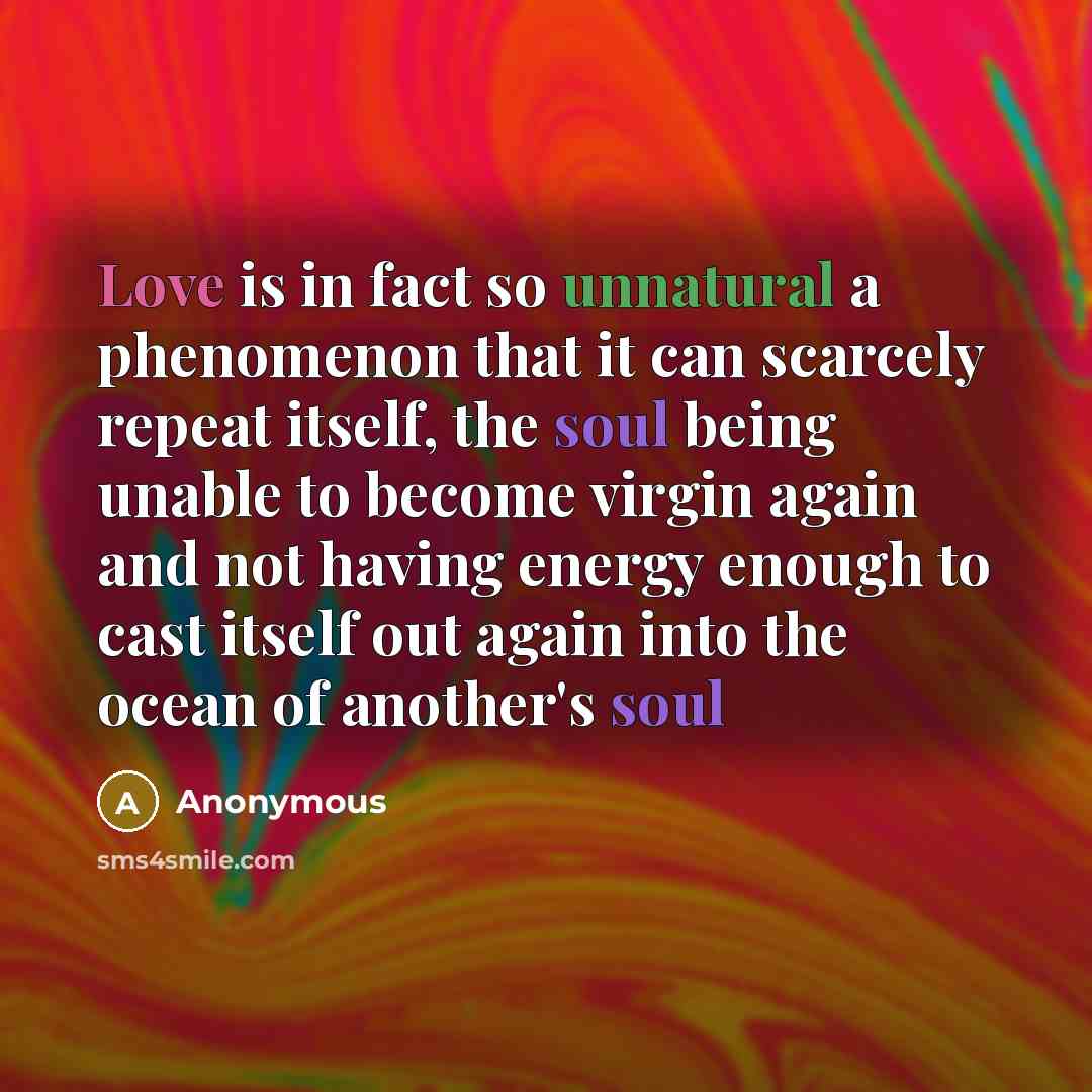 “Love is in fact so unnatural a phenomenon that it can scarcely repeat itself, the soul being unable to become virgin again and not having energy enough to cast itself out again into the ocean of another's soul” quote by Anonymous