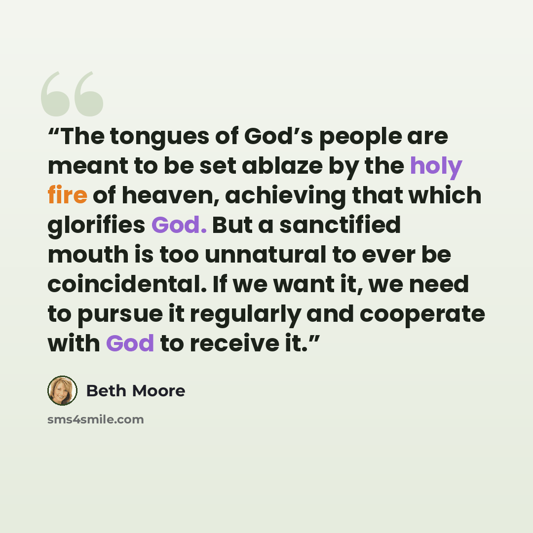 “The tongues of God’s people are meant to be set ablaze by the holy fire of heaven, achieving that which glorifies God. But a sanctified mouth is too unnatural to ever be coincidental. If we want it, we need to pursue it regularly and cooperate with God to receive it.” quote by Beth Moore