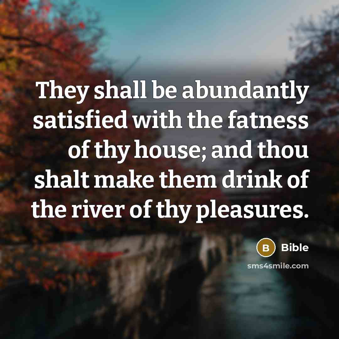 “They shall be abundantly satisfied with the fatness of thy house; and thou shalt make them drink of the river of thy pleasures.” quote by Bible