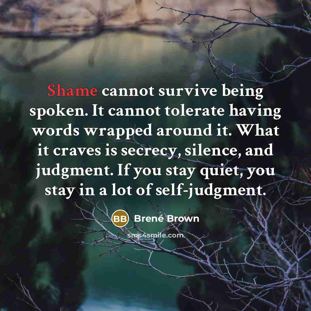 “Shame cannot survive being spoken. It cannot tolerate having words wrapped around it. What it craves is secrecy, silence, and judgment. If you stay quiet, you stay in a lot of self-judgment.” quote by Brené Brown