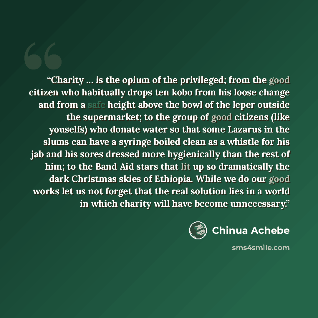 “Charity … is the opium of the privileged; from the good citizen who habitually drops ten kobo from his loose change and from a safe height above the bowl of the leper outside the supermarket; to the group of good citizens (like youselfs) who donate water so that some Lazarus in the slums can have…” quote by Chinua Achebe
