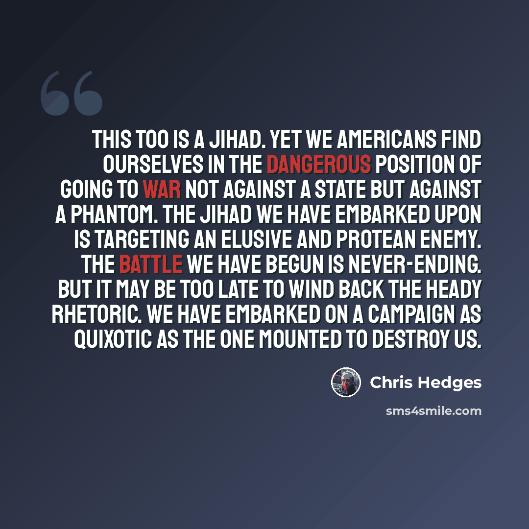 “This too is a jihad. Yet we Americans find ourselves in the dangerous position of going to war not against a state but against a phantom. The jihad we have embarked upon is targeting an elusive and protean enemy. The battle we have begun is never-ending. But it may be too late to wind back the…” quote by Chris Hedges