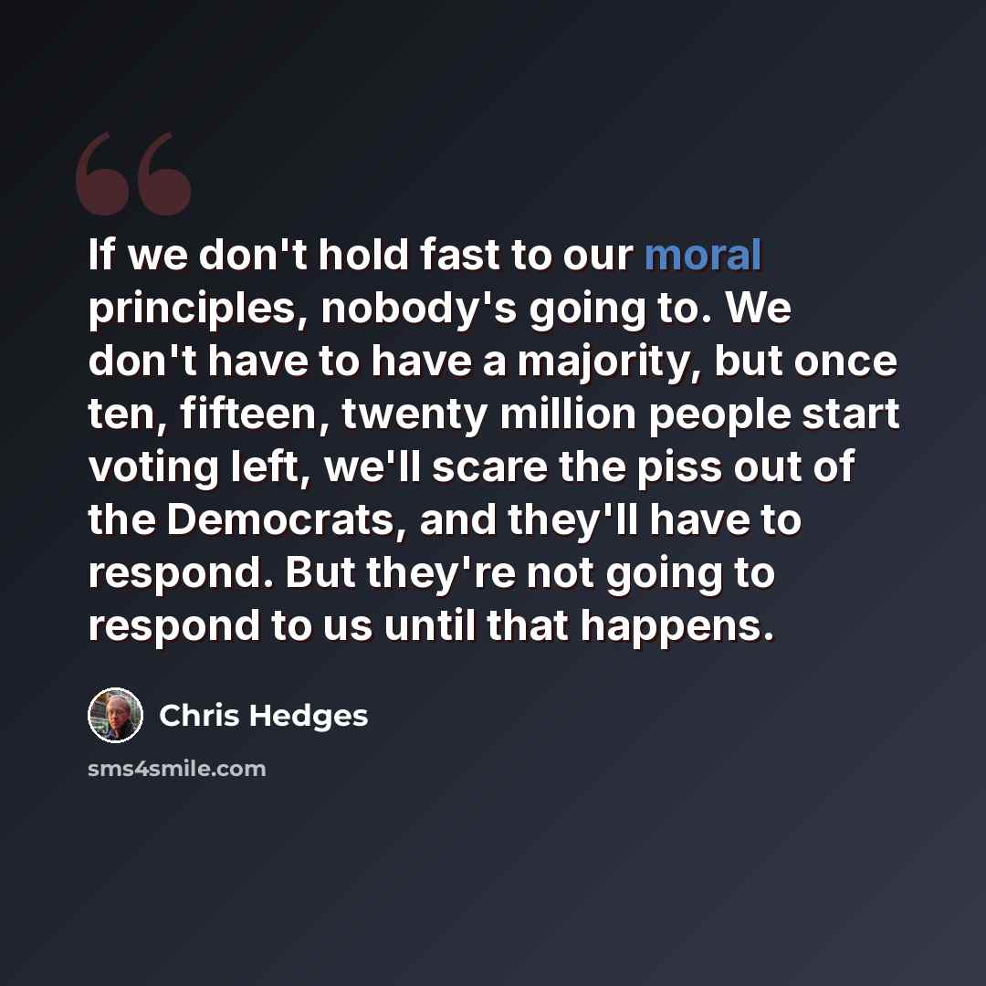 “If we don't hold fast to our moral principles, nobody's going to. We don't have to have a majority, but once ten, fifteen, twenty million people start voting left, we'll scare the piss out of the Democrats, and they'll have to respond. But they're not going to respond to us until that happens.” quote by Chris Hedges