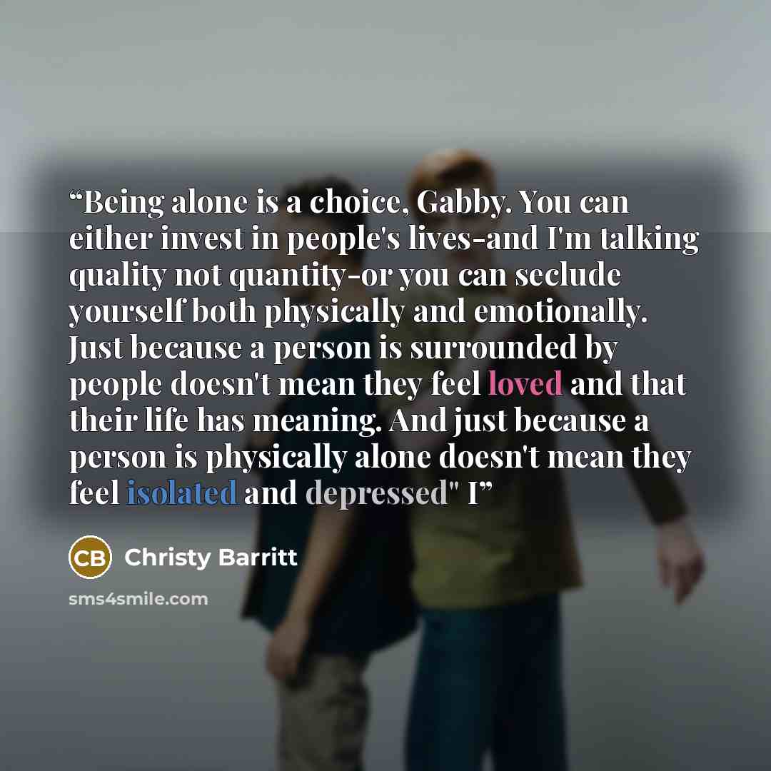 “Being alone is a choice, Gabby. You can either invest in people's lives-and I'm talking quality not quantity-or you can seclude yourself both physically and emotionally. Just because a person is surrounded by people doesn't mean they feel loved and that their life has meaning. And just because a…” quote by Christy Barritt