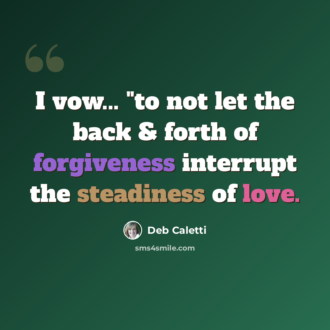 “I vow... "to not let the back & forth of forgiveness interrupt the steadiness of love.” quote by Deb Caletti