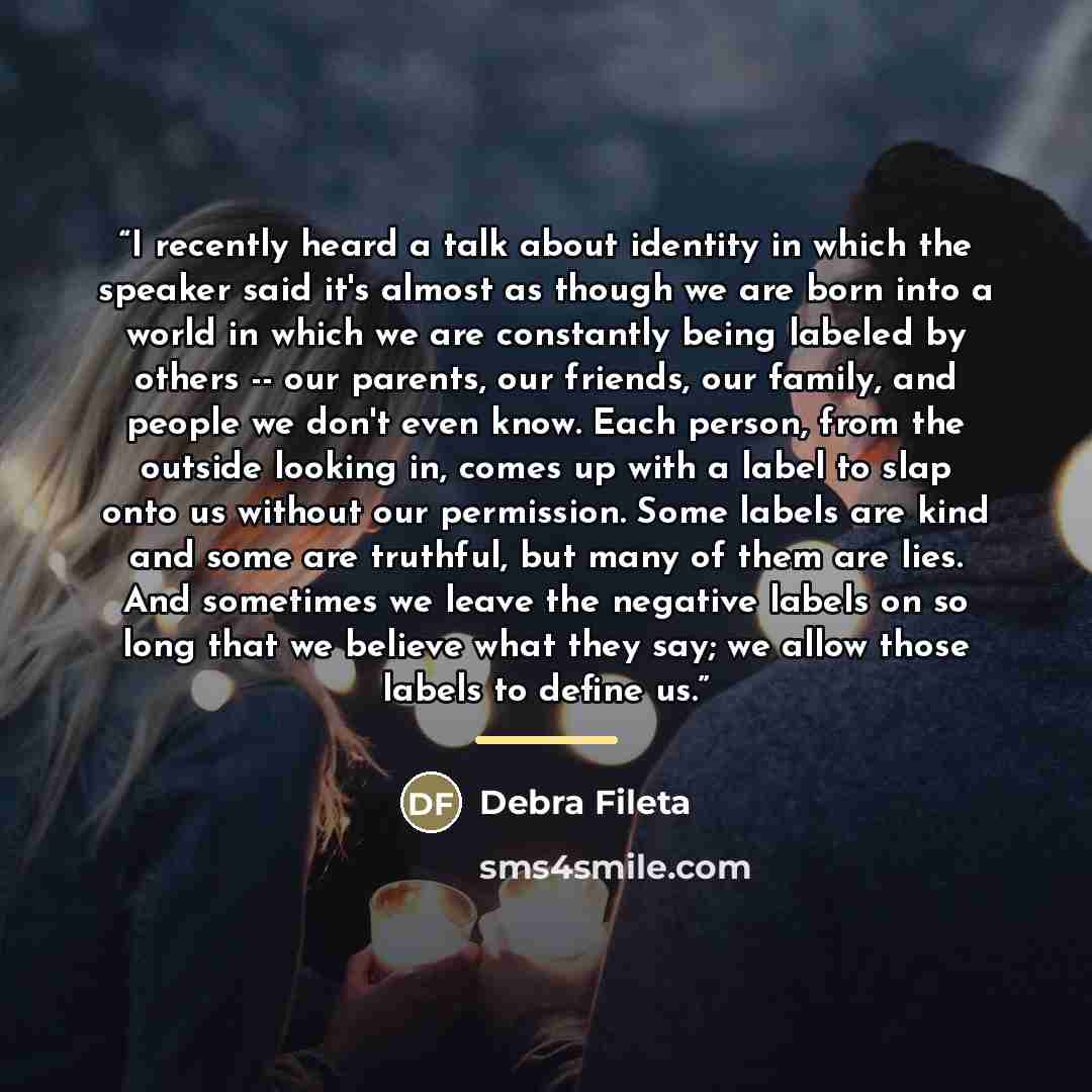 “I recently heard a talk about identity in which the speaker said it's almost as though we are born into a world in which we are constantly being labeled by others -- our parents, our friends, our family, and people we don't even know. Each person, from the outside looking in, comes up with a label…” quote by Debra Fileta