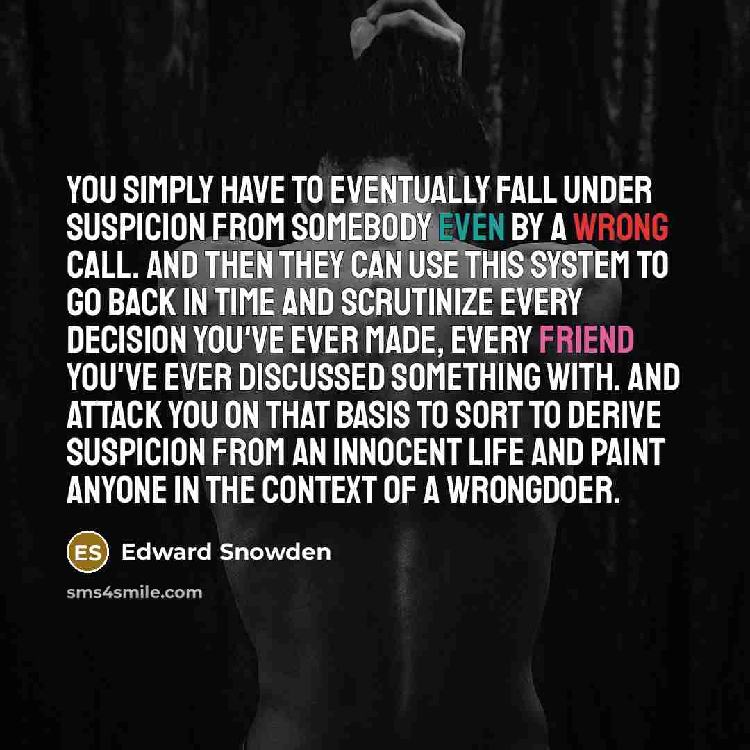“You simply have to eventually fall under suspicion from somebody even by a wrong call. And then they can use this system to go back in time and scrutinize every decision you've ever made, every friend you've ever discussed something with. And attack you on that basis to sort to derive suspicion…” quote by Edward Snowden