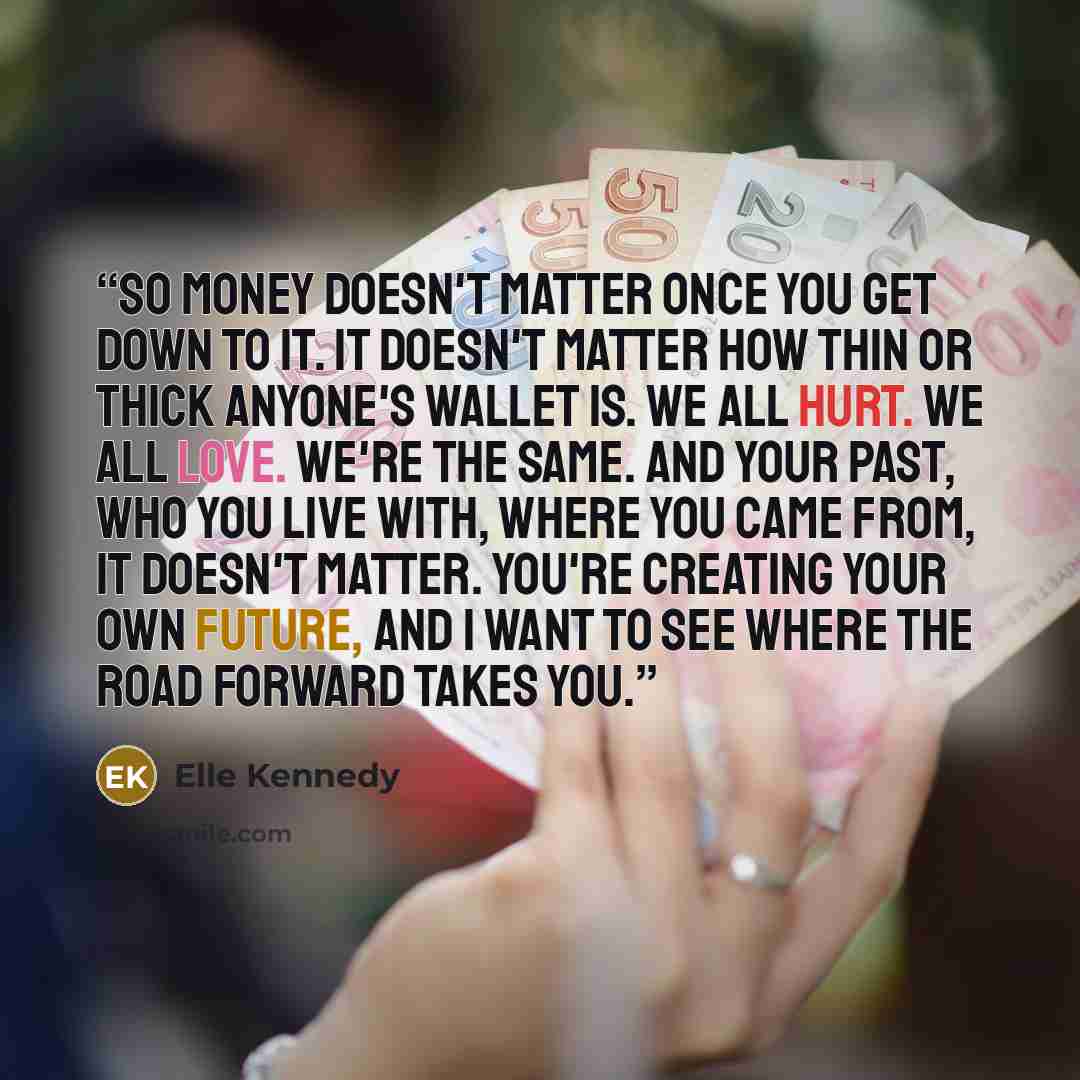 “So money doesn't matter once you get down to it. It doesn't matter how thin or thick anyone's wallet is. We all hurt. We all love. We're the same. And your past, who you live with, where you came from, it doesn't matter. You're creating your own future, and i want to see where the road forward…” quote by Elle Kennedy