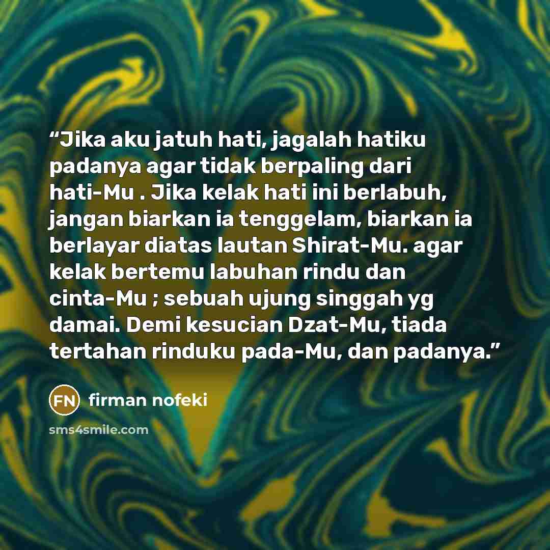 “Jika aku jatuh hati, jagalah hatiku padanya agar tidak berpaling dari hati-Mu . Jika kelak hati ini berlabuh, jangan biarkan ia tenggelam, biarkan ia berlayar diatas lautan Shirat-Mu. agar kelak bertemu labuhan rindu dan cinta-Mu ; sebuah ujung singgah yg damai. Demi kesucian Dzat-Mu, tiada…” quote by firman nofeki