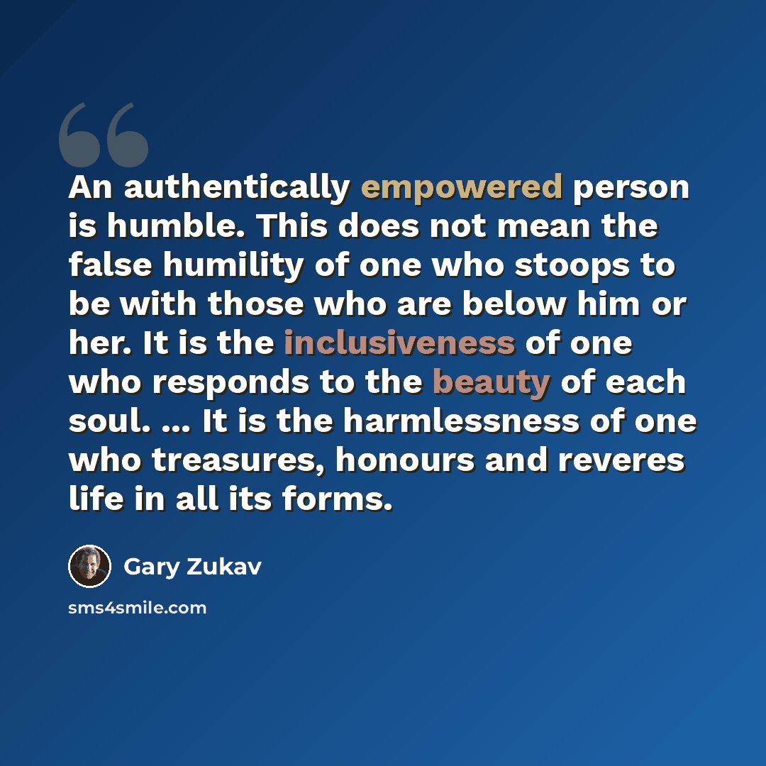 “An authentically empowered person is humble. This does not mean the false humility of one who stoops to be with those who are below him or her. It is the inclusiveness of one who responds to the beauty of each soul. ... It is the harmlessness of one who treasures, honours and reveres life in all…” quote by Gary Zukav
