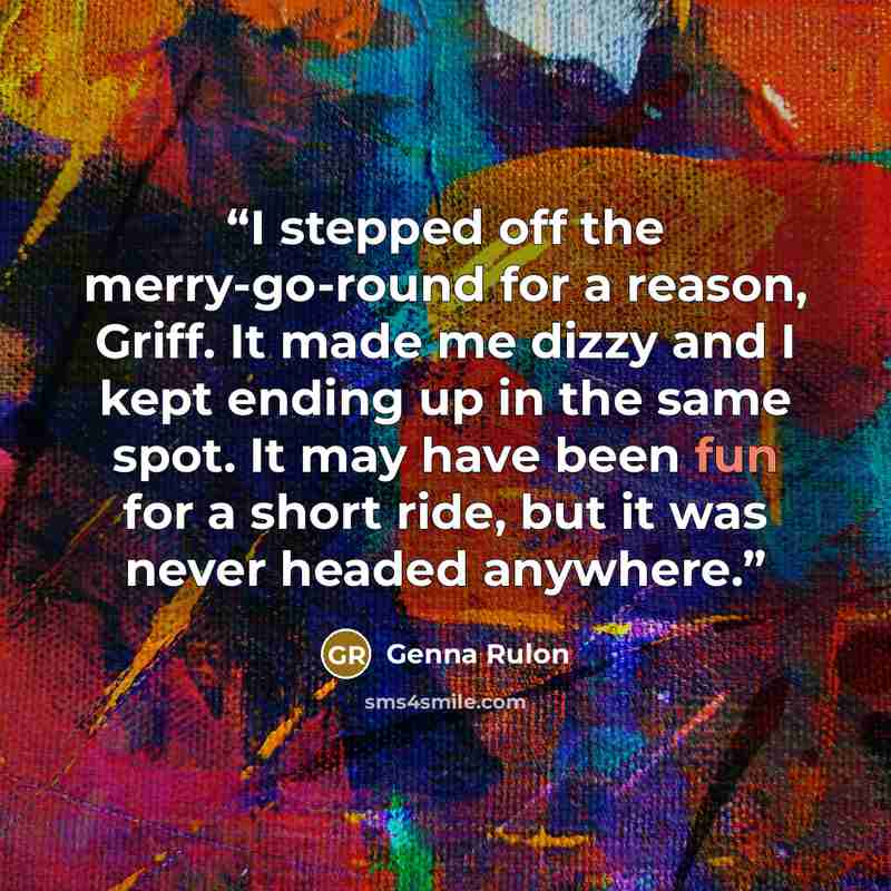 “I stepped off the merry-go-round for a reason, Griff. It made me dizzy and I kept ending up in the same spot. It may have been fun for a short ride, but it was never headed anywhere.” quote by Genna Rulon