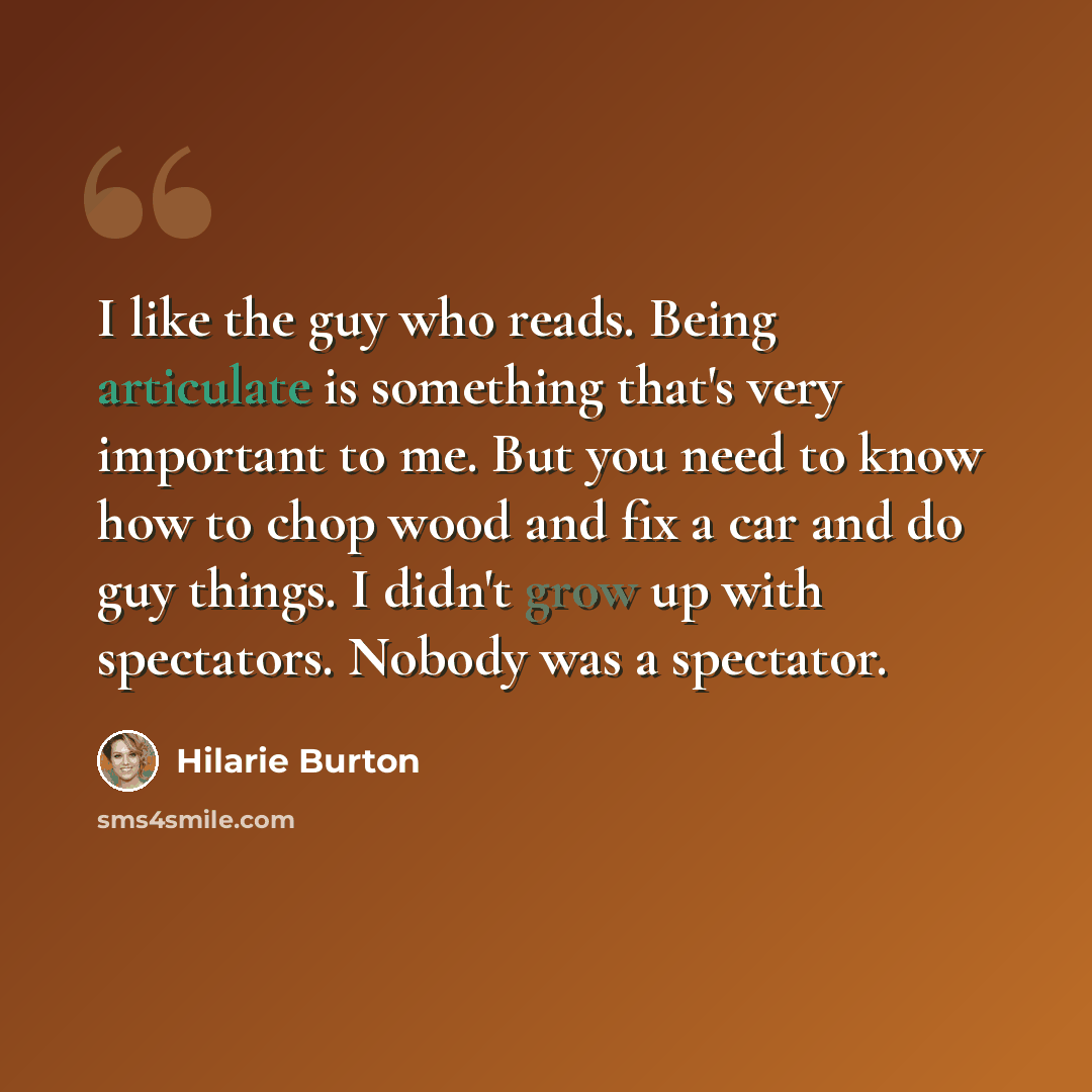 “I like the guy who reads. Being articulate is something that's very important to me. But you need to know how to chop wood and fix a car and do guy things. I didn't grow up with spectators. Nobody was a spectator.” quote by Hilarie Burton
