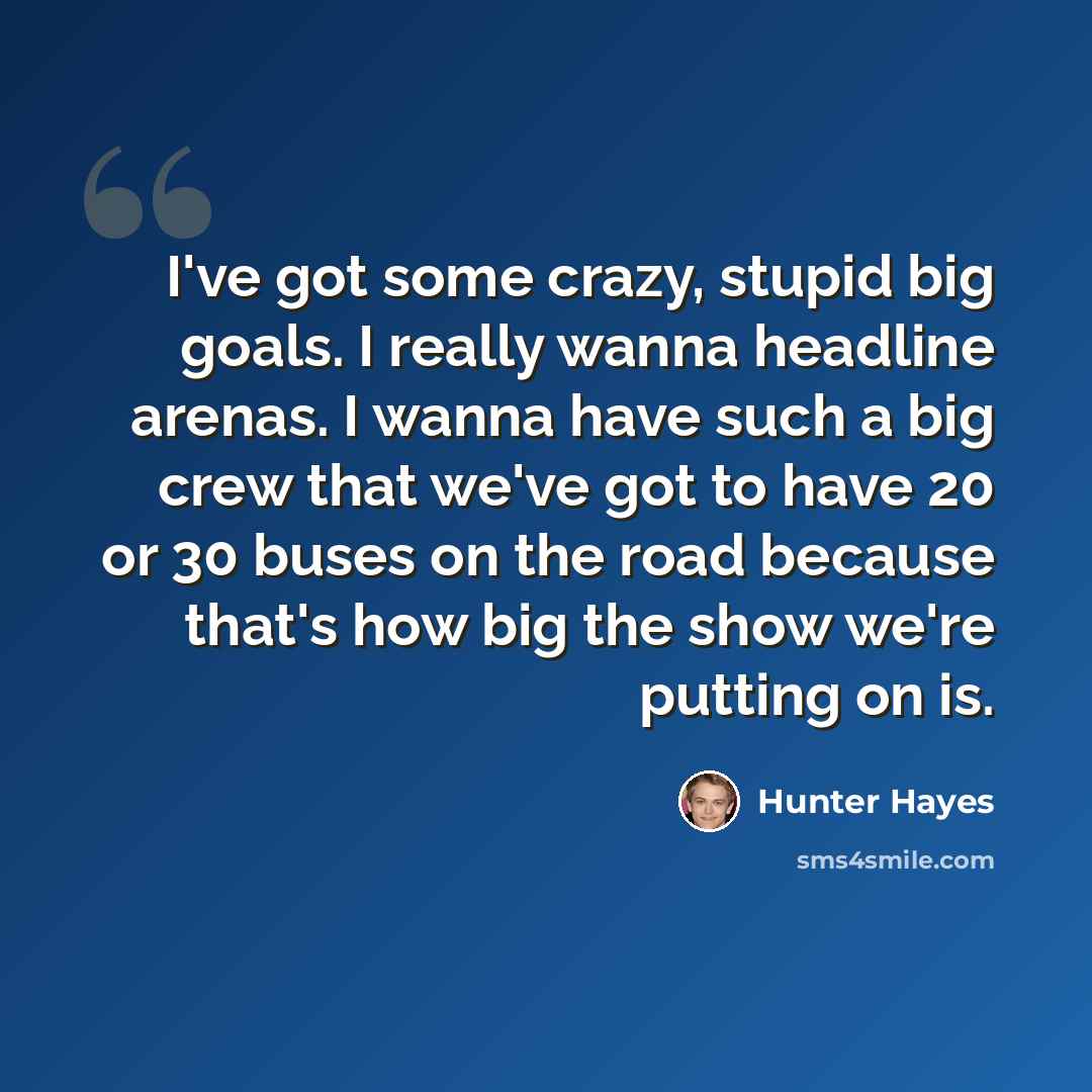 “I've got some crazy, stupid big goals. I really wanna headline arenas. I wanna have such a big crew that we've got to have 20 or 30 buses on the road because that's how big the show we're putting on is.” quote by Hunter Hayes