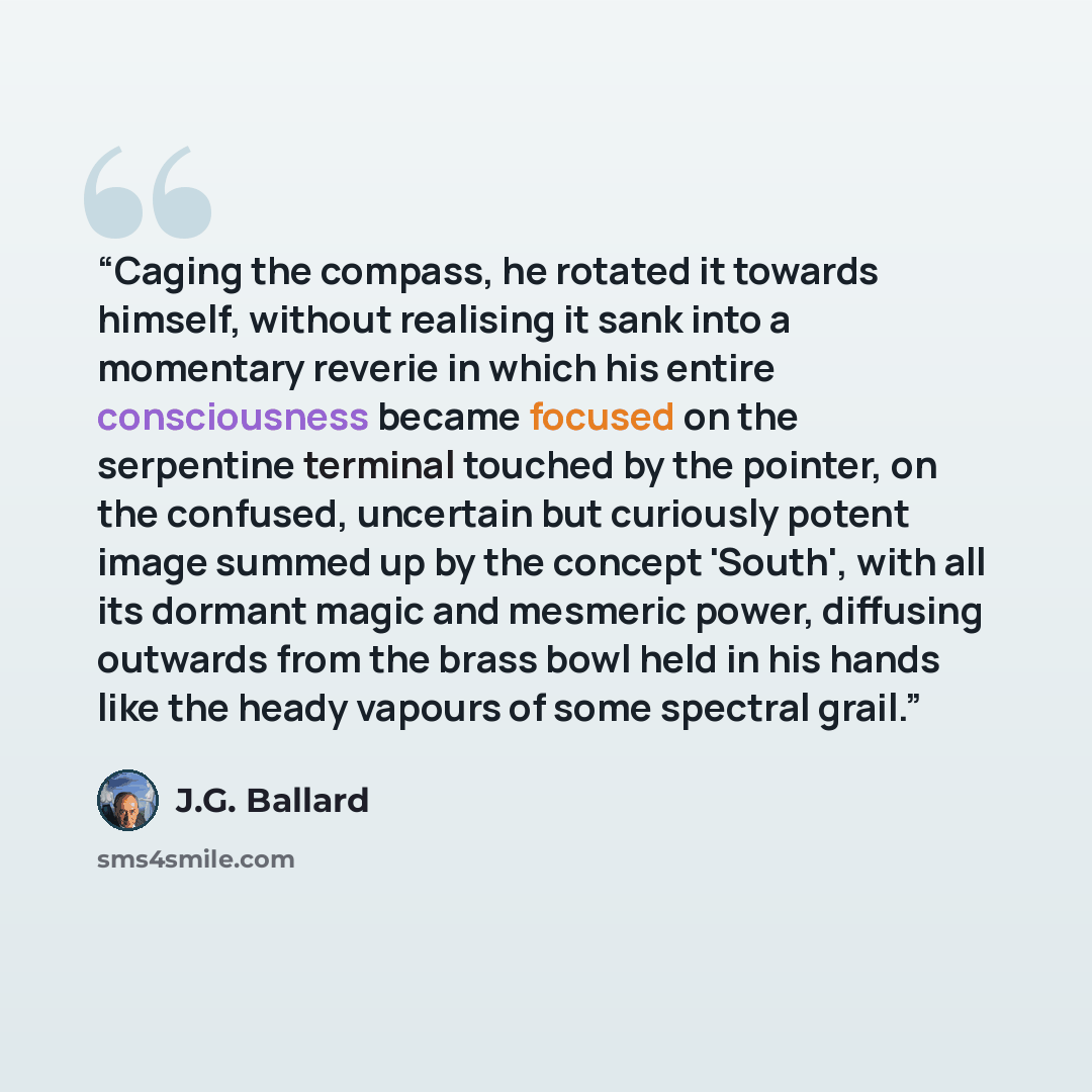 “Caging the compass, he rotated it towards himself, without realising it sank into a momentary reverie in which his entire consciousness became focused on the serpentine terminal touched by the pointer, on the confused, uncertain but curiously potent image summed up by the concept 'South', with all…” quote by J.G. Ballard
