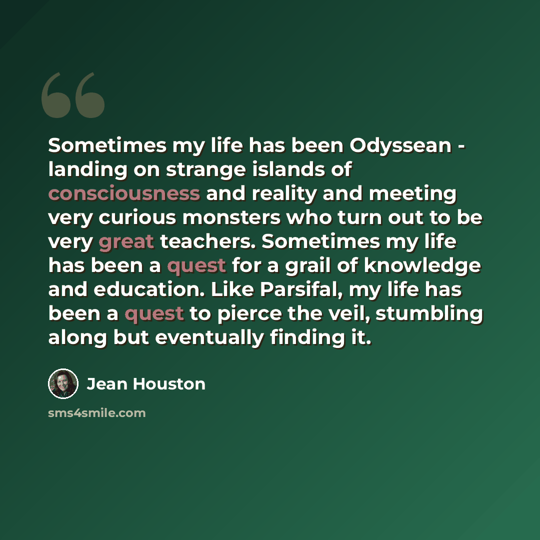 “Sometimes my life has been Odyssean - landing on strange islands of consciousness and reality and meeting very curious monsters who turn out to be very great teachers. Sometimes my life has been a quest for a grail of knowledge and education. Like Parsifal, my life has been a quest to pierce the…” quote by Jean Houston
